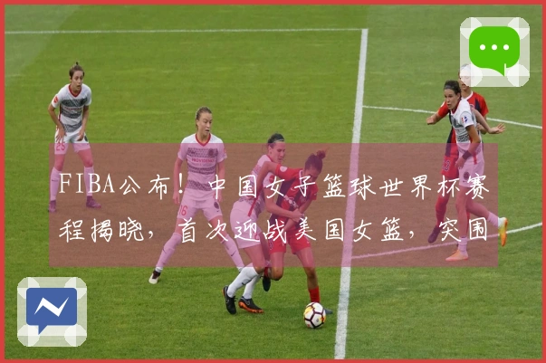 FIBA公布！中国女子篮球世界杯赛程揭晓，首次迎战美国女篮，突围挑战严峻