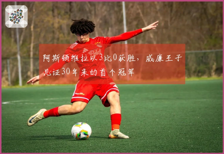 阿斯顿维拉以3比0获胜，威廉王子见证30年来的首个冠军