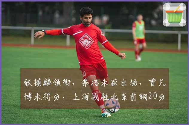 张镇麟领衔，弗格未获出场，曾凡博未得分，上海战胜北京首钢20分